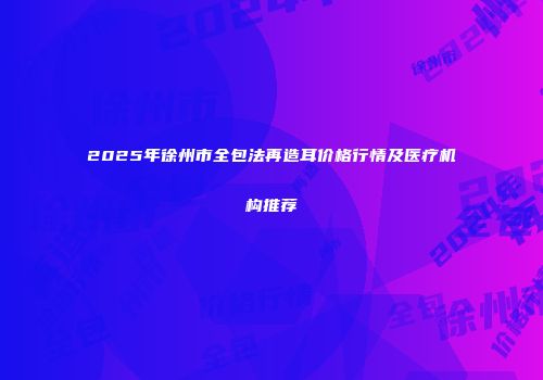2025年徐州市全包法再造耳价格行情及医疗机构推荐
