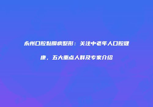 永州口腔黏膜病整形：关注中老年人口腔健康，五大重点人群及专家介绍
