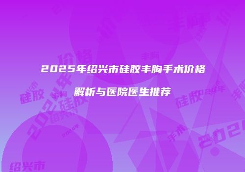 2025年绍兴市硅胶丰胸手术价格解析与医院医生推荐