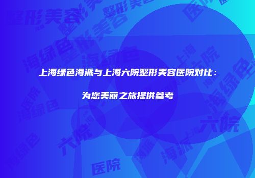 上海绿色海派与上海六院整形美容医院对比：为您美丽之旅提供参考