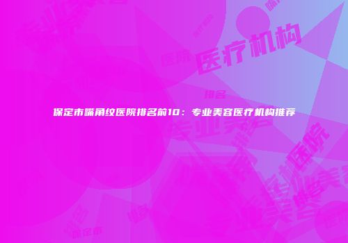 保定市嘴角纹医院排名前10：专业美容医疗机构推荐
