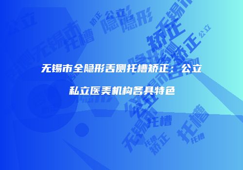 无锡市全隐形舌侧托槽矫正：公立私立医美机构各具特色