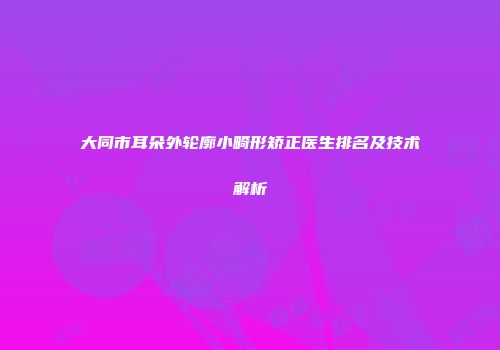 大同市耳朵外轮廓小畸形矫正医生排名及技术解析