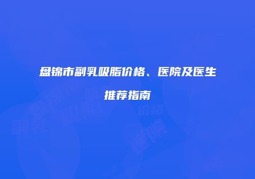 盘锦市副乳吸脂价格、医院及医生推荐指南