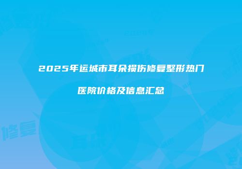 2025年运城市耳朵损伤修复整形热门医院价格及信息汇总