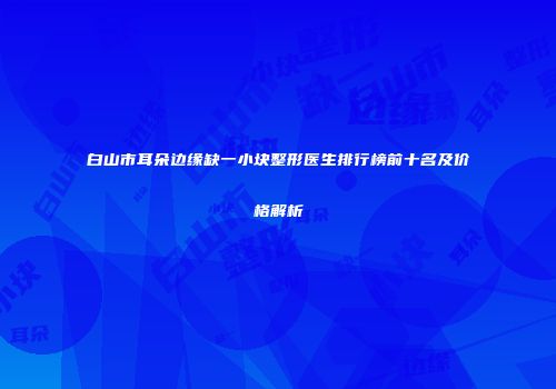 白山市耳朵边缘缺一小块整形医生排行榜前十名及价格解析