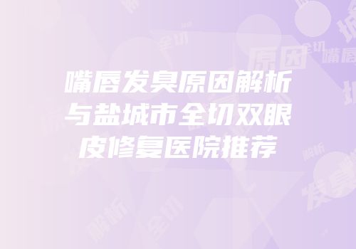 嘴唇发臭原因解析与盐城市全切双眼皮修复医院推荐
