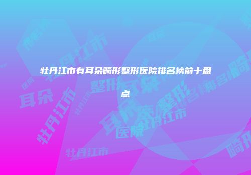 牡丹江市有耳朵畸形整形医院排名榜前十盘点