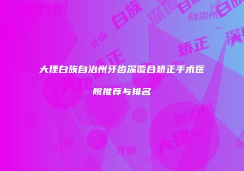 大理白族自治州牙齿深覆合矫正手术医院推荐与排名