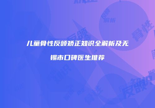儿童骨性反颌矫正知识全解析及无锡市口碑医生推荐