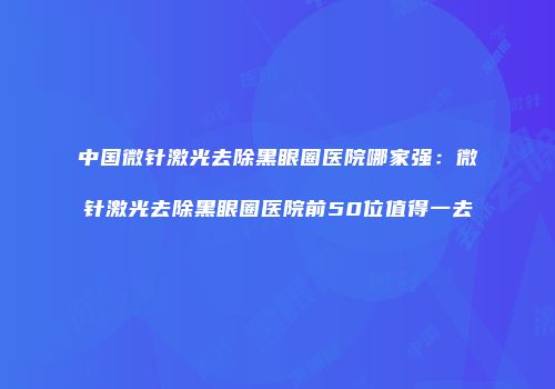 中国微针激光去除黑眼圈医院哪家强：微针激光去除黑眼圈医院前50位值得一去