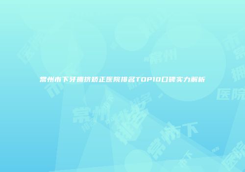常州市下牙拥挤矫正医院排名TOP10口碑实力解析