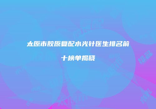 太原市胶原复配水光针医生排名前十榜单揭晓