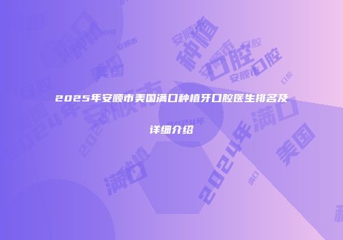 2025年安顺市美国满口种植牙口腔医生排名及详细介绍