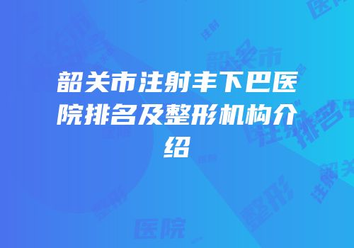 韶关市注射丰下巴医院排名及整形机构介绍