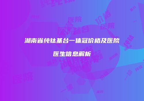 湖南省纯钛基台一体冠价格及医院医生信息解析