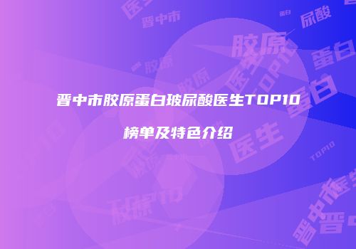 晋中市胶原蛋白玻尿酸医生TOP10榜单及特色介绍
