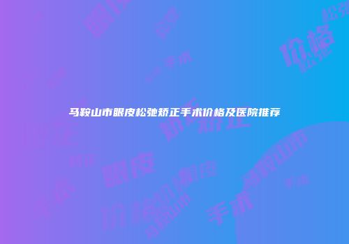 马鞍山市眼皮松弛矫正手术价格及医院推荐