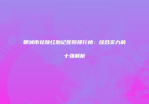 聊城市祛除红胎记医院排行榜：综合实力前十强解析