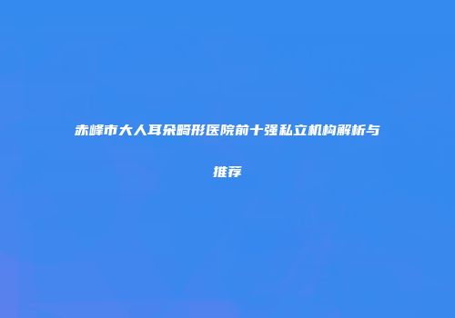 赤峰市大人耳朵畸形医院前十强私立机构解析与推荐