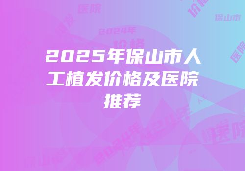 2025年保山市人工植发价格及医院推荐