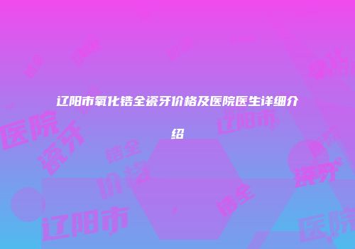 辽阳市氧化锆全瓷牙价格及医院医生详细介绍