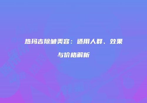 热玛吉除皱美容：适用人群、效果与价格解析