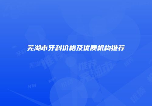 芜湖市牙科价格及优质机构推荐