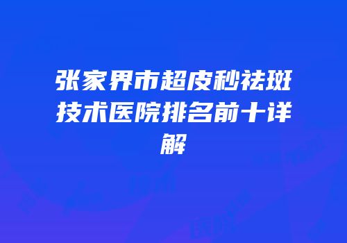 张家界市超皮秒祛斑技术医院排名前十详解