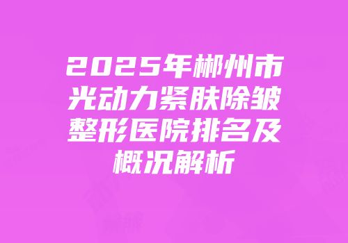 2025年郴州市光动力紧肤除皱整形医院排名及概况解析