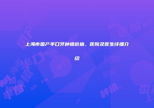 上海市国产半口牙种植价格、医院及医生详细介绍