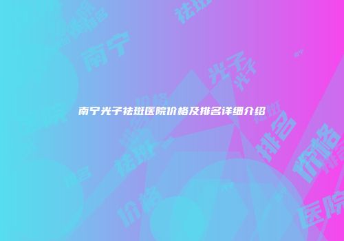 南宁光子祛斑医院价格及排名详细介绍