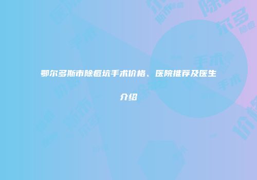 鄂尔多斯市除痘坑手术价格、医院推荐及医生介绍