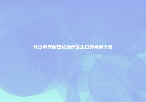 长沙市牙龈凹陷治疗医生口碑榜前十强