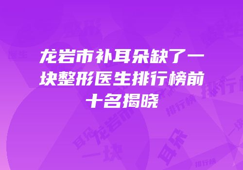 龙岩市补耳朵缺了一块整形医生排行榜前十名揭晓