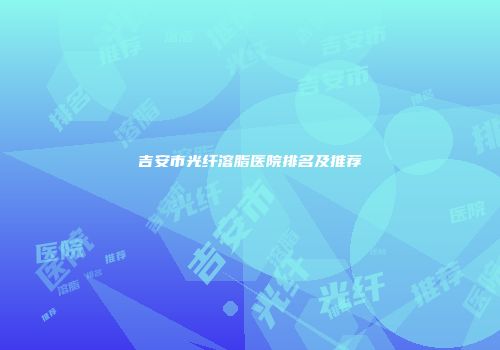 吉安市光纤溶脂医院排名及推荐
