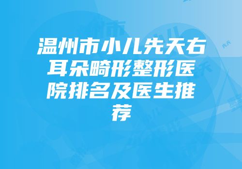 温州市小儿先天右耳朵畸形整形医院排名及医生推荐