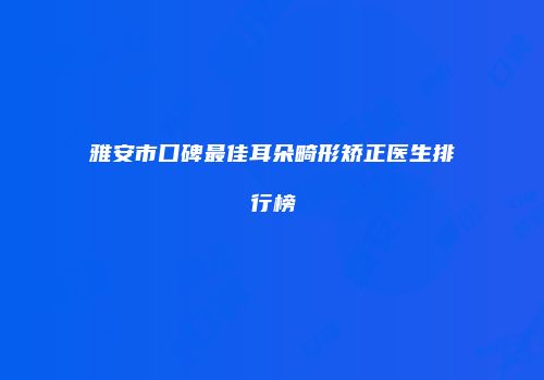 雅安市口碑最佳耳朵畸形矫正医生排行榜