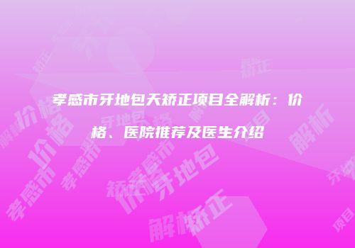 孝感市牙地包天矫正项目全解析：价格、医院推荐及医生介绍