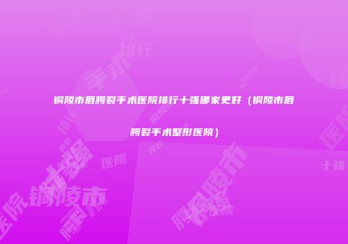 铜陵市唇腭裂手术医院排行十强哪家更好（铜陵市唇腭裂手术整形医院）