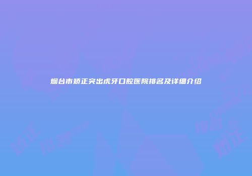 烟台市矫正突出虎牙口腔医院排名及详细介绍