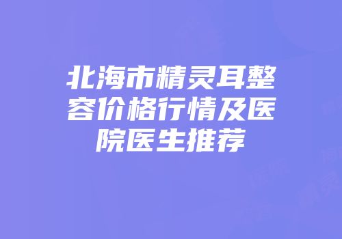 北海市精灵耳整容价格行情及医院医生推荐