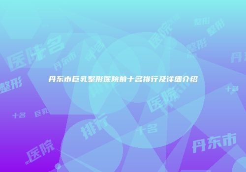 丹东市巨乳整形医院前十名排行及详细介绍