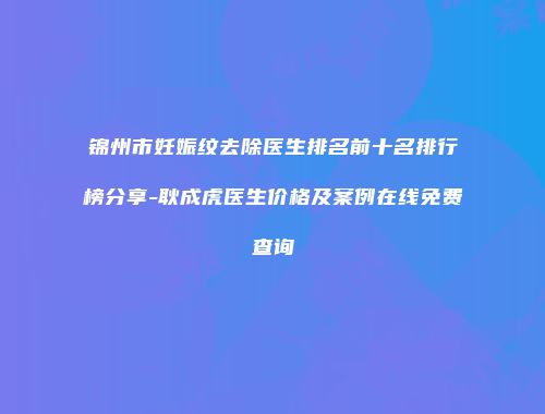 锦州市妊娠纹去除医生排名前十名排行榜分享-耿成虎医生价格及案例在线免费查询