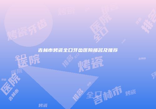 吉林市烤瓷全口牙齿医院排名及推荐