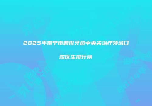 2025年南宁市畸形牙齿中央尖治疗领域口腔医生排行榜