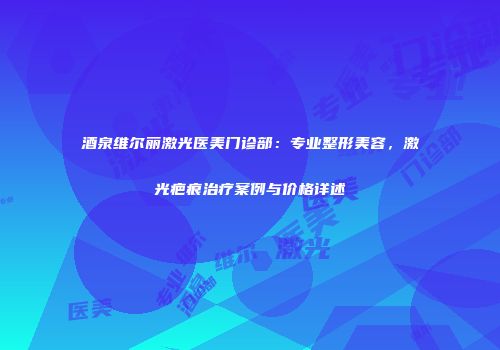 酒泉维尔丽激光医美门诊部：专业整形美容，激光疤痕治疗案例与价格详述