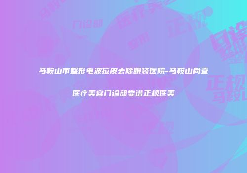 马鞍山市整形电波拉皮去除眼袋医院-马鞍山尚壹医疗美容门诊部靠谱正规医美