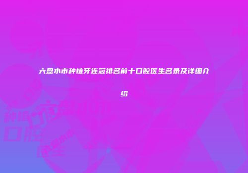 六盘水市种植牙连冠排名前十口腔医生名录及详细介绍