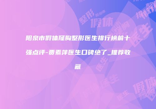 阳泉市假体窿胸整形医生排行榜前十强点评-贾素萍医生口碑绝了_推荐收藏